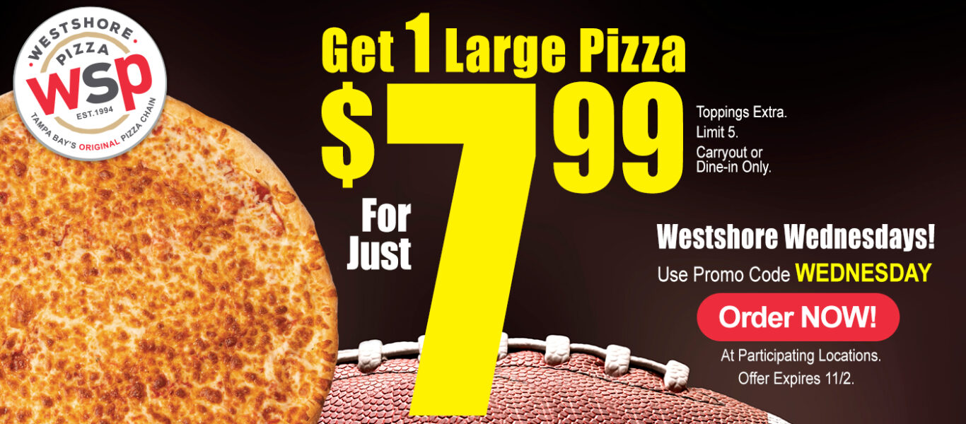 Get 1 Large Pizza For Just $7.99 Toppings Extra. Limit 5 Carryout Or Dine-In Only. Just Westshore Wednesdays! Use Promo Code Wednesday Order Now! At Participating Locations. Offer Expires 11/2. Get 1 Large Pizza For Just $7.99 Toppings Extra. Limit 5 Carryout Or Dine-In Only. Just Westshore Wednesdays! Use Promo Code Wednesday Order Now! At Participating Locations. Offer Expires 11/2.