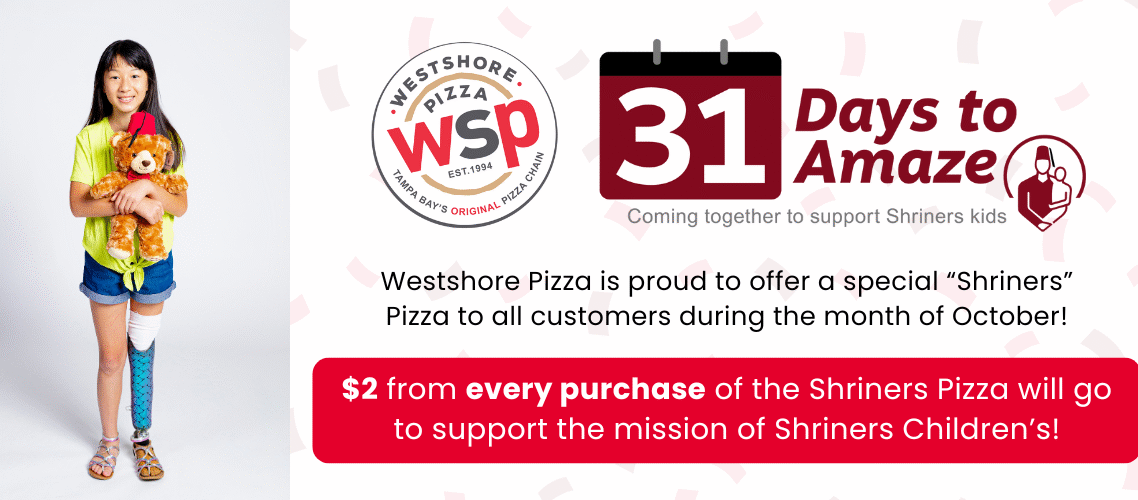 31 Days To Amaze. Coming Together To Support Shriners Kids Westshore Pizza Is Proud To Offer A Special Shriners Pizza To All Customers During The Month Of October! $2 From Every Purchase Of The Shriners Pizza Will Go To Support The Mission Of Shriners Childrens!